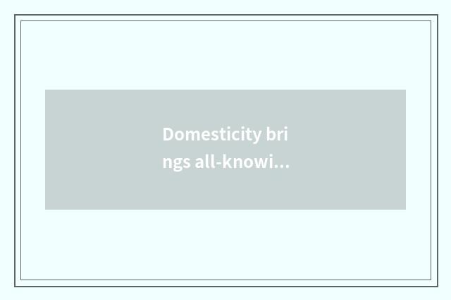 Domesticity brings all-knowing knowledge