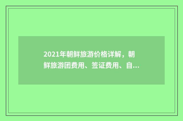 2021年朝鲜旅游价格详解，朝鲜旅游团费用、签证费用、自由行花费一网打尽英文双语对照