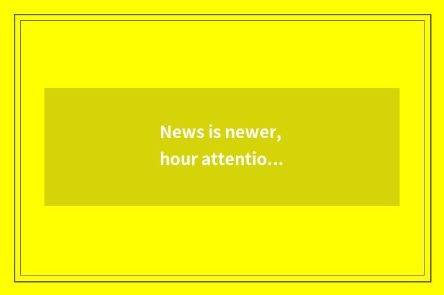 News is newer, hour attention