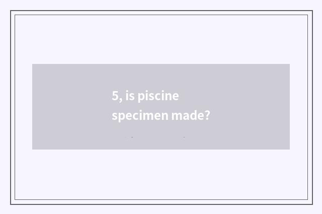 5, is piscine specimen made?