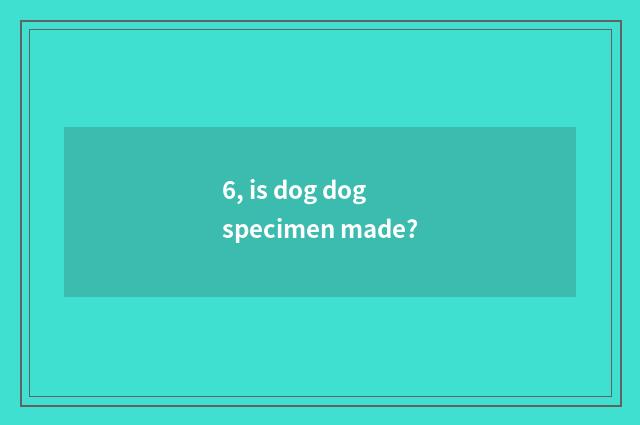 6, is dog dog specimen made?