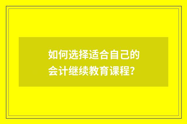 如何选择适合自己的会计继续教育课程？