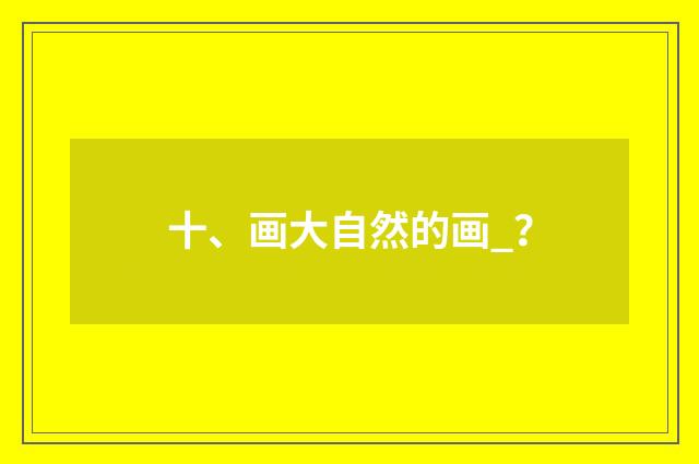 十、画大自然的画_？