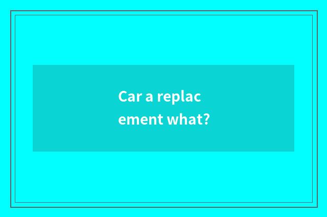Car a replacement what?