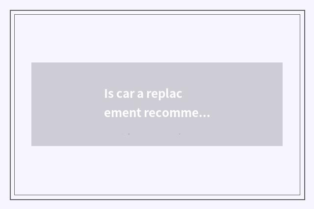 Is car a replacement recommended?