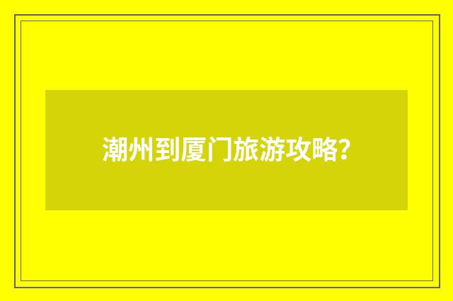 潮州到厦门旅游攻略？