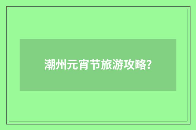 潮州元宵节旅游攻略?