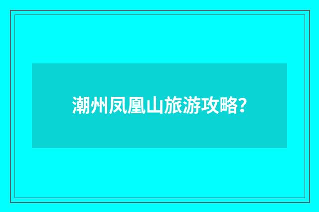 潮州凤凰山旅游攻略？