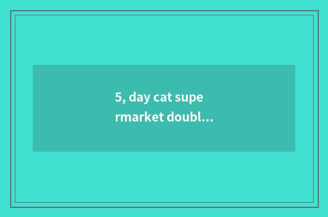 5, day cat supermarket double lose time 11 dozens?
