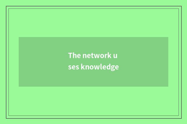 The network uses knowledge