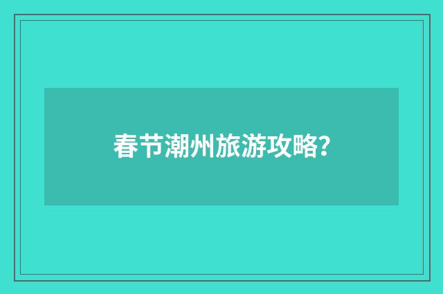 春节潮州旅游攻略？