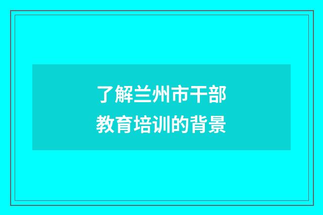 了解兰州市干部教育培训的背景