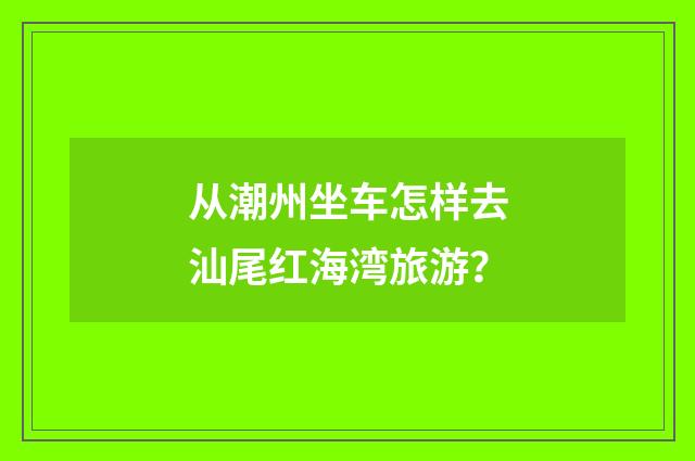 从潮州坐车怎样去汕尾红海湾旅游？