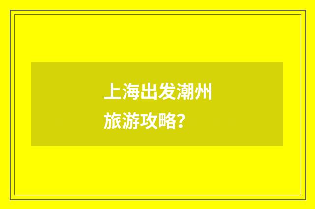 上海出发潮州旅游攻略？