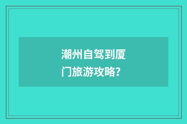 潮州自驾到厦门旅游攻略？