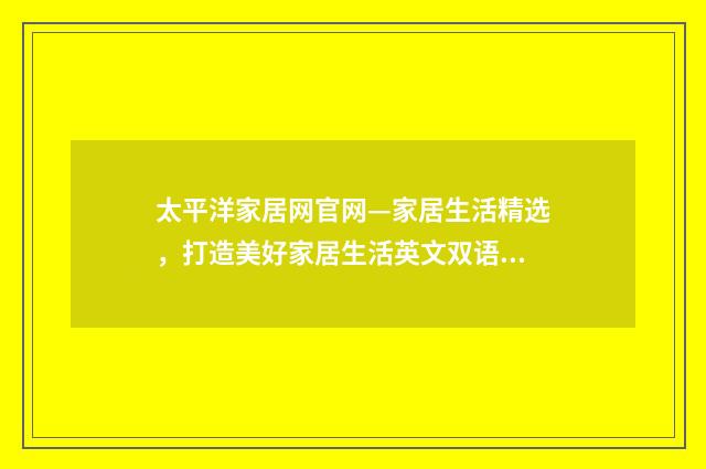 太平洋家居网官网—家居生活精选，打造美好家居生活英文双语对照