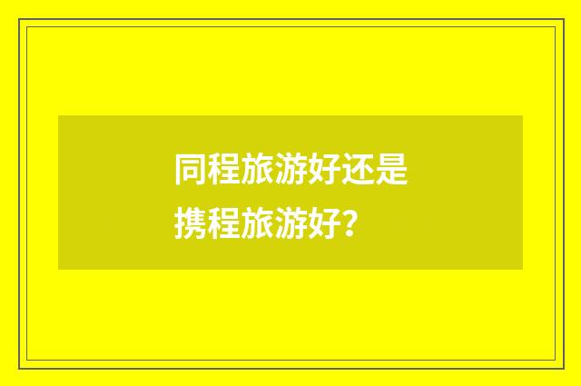 同程旅游好还是携程旅游好？