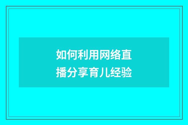 如何利用网络直播分享育儿经验