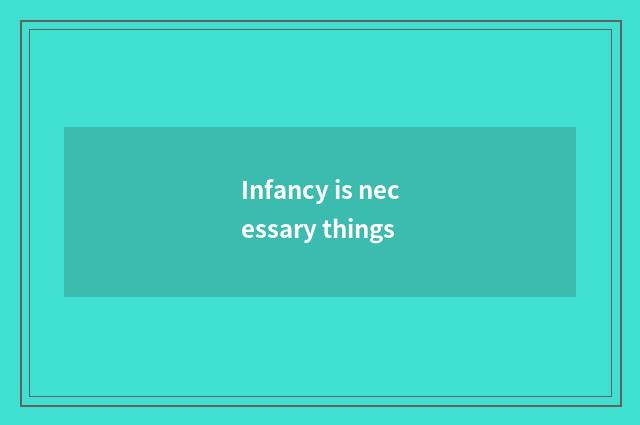 Infancy is necessary things