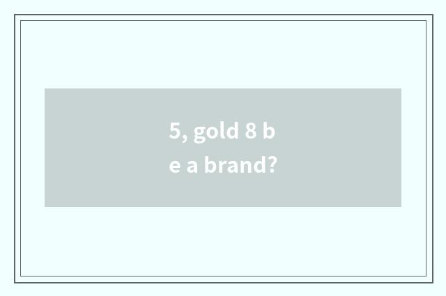 5, gold 8 be a brand?