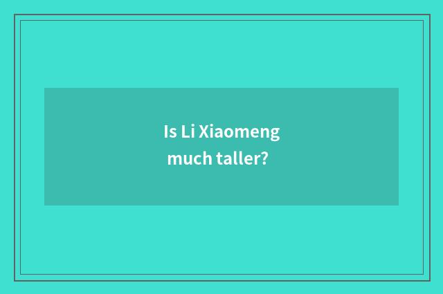Is Li Xiaomeng much taller?