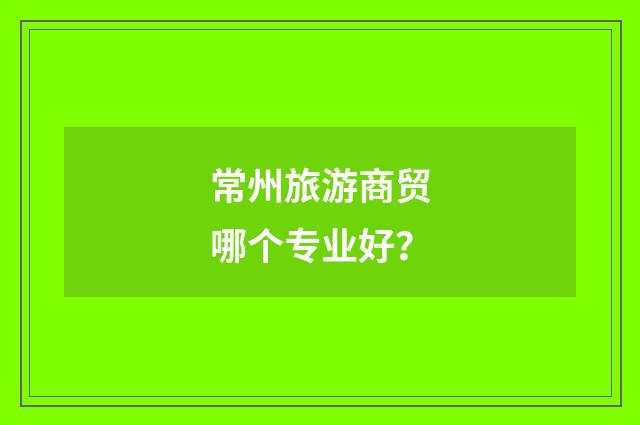 常州旅游商贸哪个专业好？
