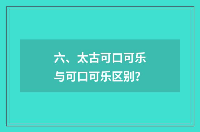 六、太古可口可乐与可口可乐区别？