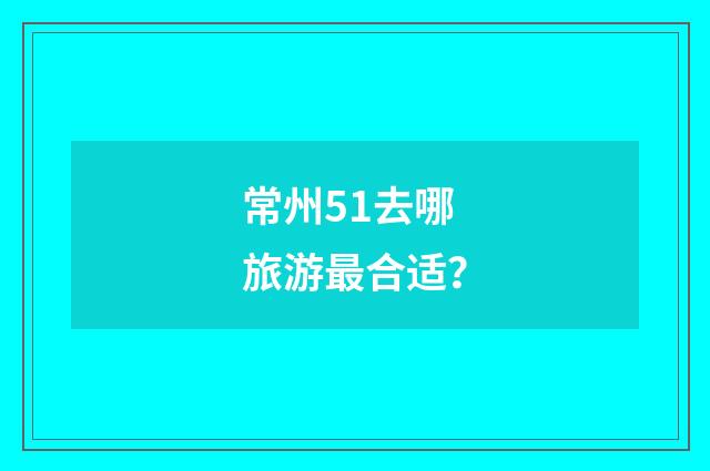 常州51去哪旅游最合适？