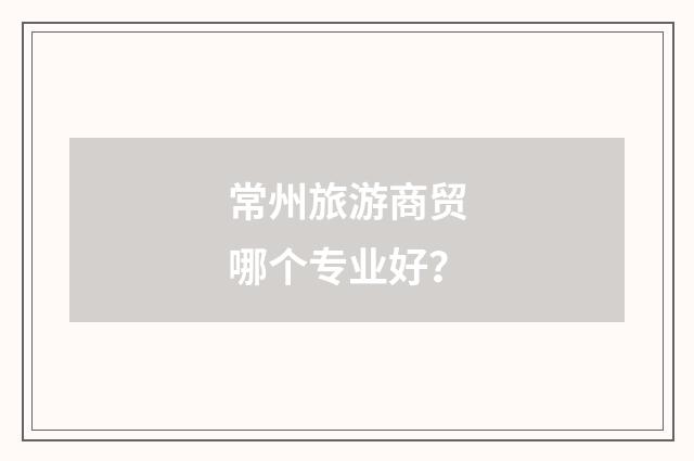 常州旅游商贸哪个专业好？