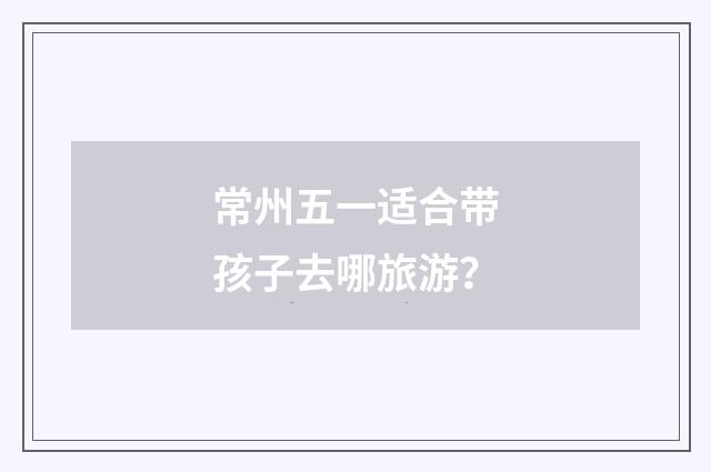 常州五一适合带孩子去哪旅游？