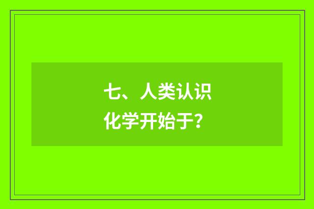 七、人类认识化学开始于？