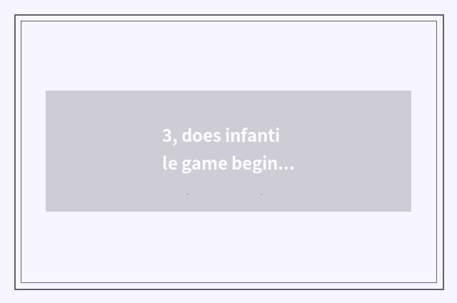 3, does infantile game begin at?
