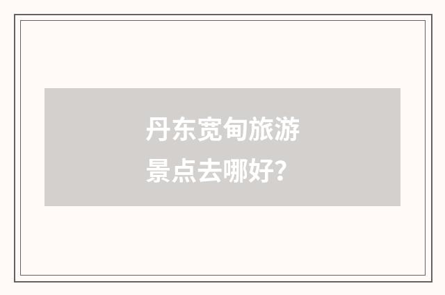 丹东宽甸旅游景点去哪好？