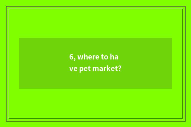 6, where to have pet market?