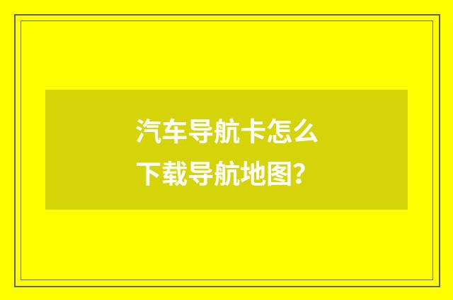汽车导航卡怎么下载导航地图？