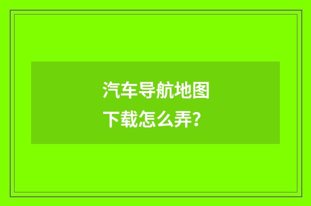 汽车导航地图下载怎么弄？