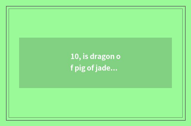 10, is dragon of pig of jade of red hill culture costly really?