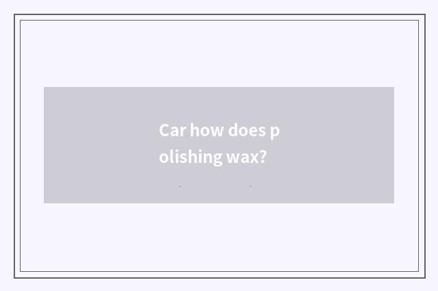 Car how does polishing wax?