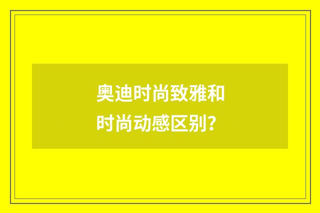 奥迪时尚致雅和时尚动感区别？