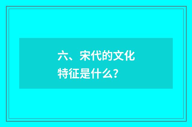 六、宋代的文化特征是什么？
