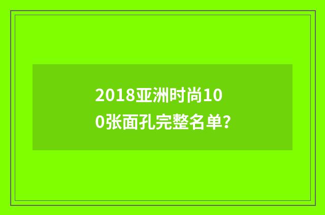 2018亚洲时尚100张面孔完整名单？