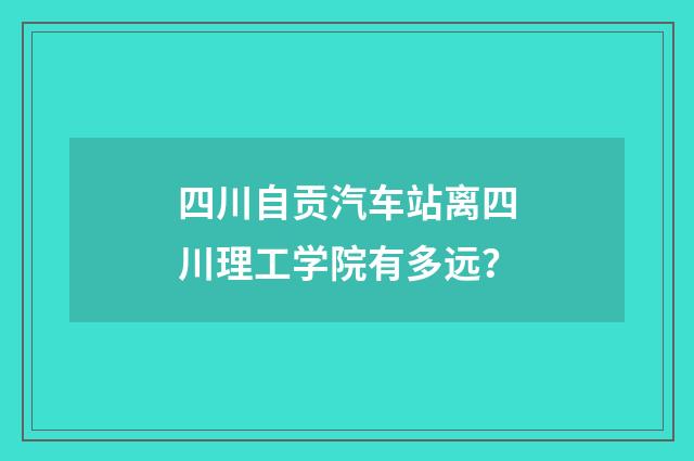 四川自贡汽车站离四川理工学院有多远?