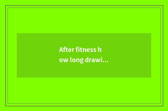 After fitness how long drawing?