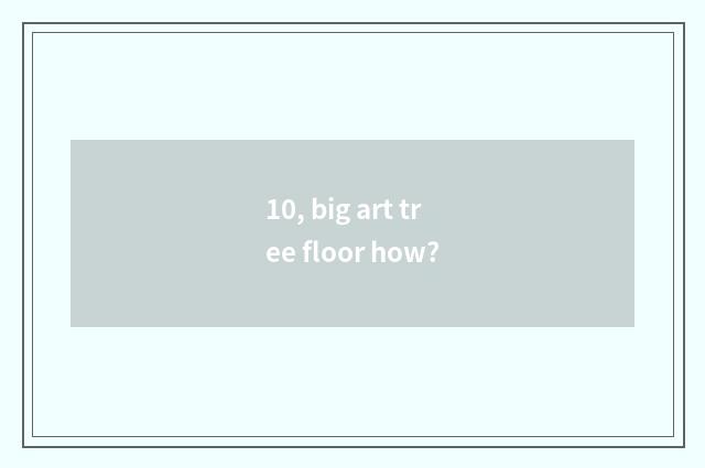 10, big art tree floor how?