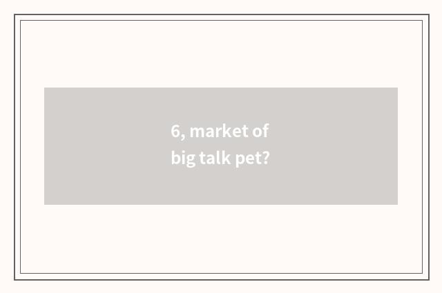 6, market of big talk pet?