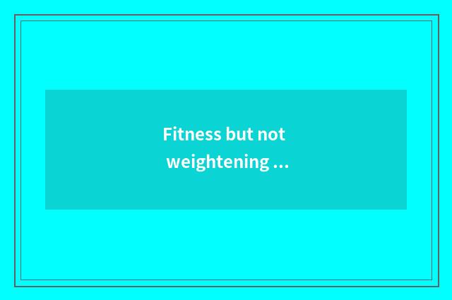 Fitness but not weightening finish?