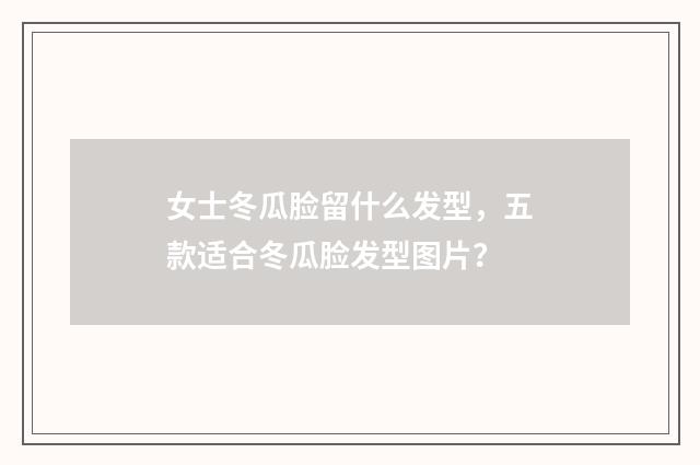 女士冬瓜脸留什么发型，五款适合冬瓜脸发型图片？