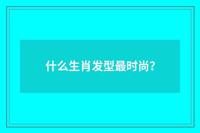 什么生肖发型最时尚？