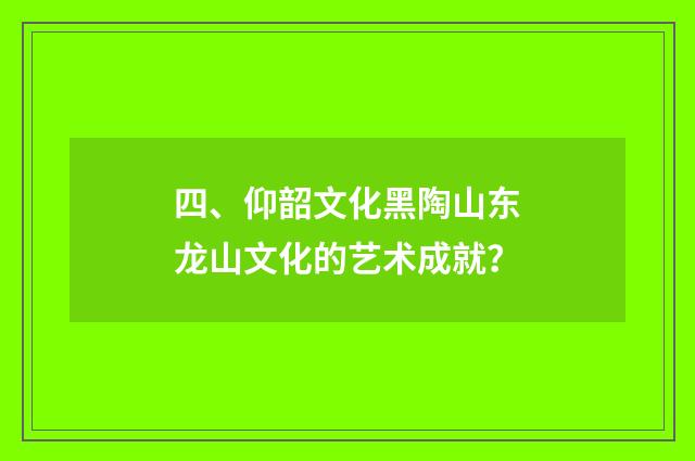 四、仰韶文化黑陶山东龙山文化的艺术成就？