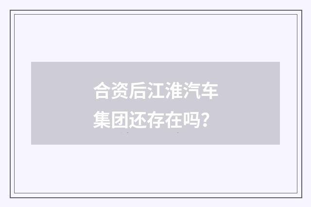 合资后江淮汽车集团还存在吗？